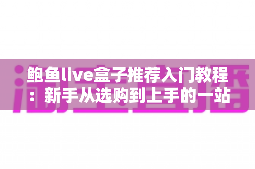 鲍鱼live盒子推荐入门教程:新手从选购到上手的一站式完全指南 鲍鱼live盒子推荐入门教程:新手从选购到上手的一站式完全指南