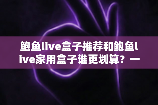 鲍鱼live盒子推荐和鲍鱼live家用盒子谁更划算？一文读懂选购对比全攻略