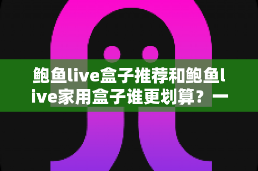 鲍鱼live盒子推荐和鲍鱼live家用盒子谁更划算？一文读懂选购对比全攻略