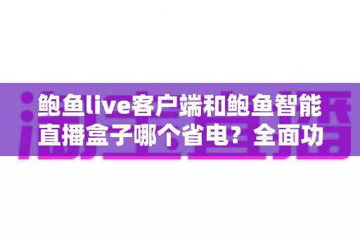 鲍鱼live客户端和鲍鱼智能直播盒子哪个省电？全面功耗对比测评与实用省电指南