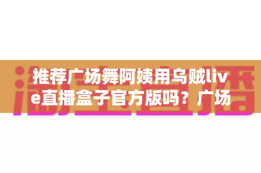 推荐广场舞阿姨用乌贼live直播盒子官方版吗？广场舞直播设备选择全攻略
