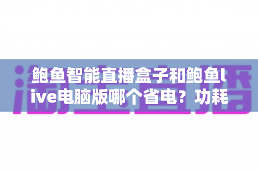 鲍鱼智能直播盒子和鲍鱼live电脑版哪个省电?功耗全面对比与省电选购指南 鲍鱼智能直播盒子和鲍鱼live电脑版哪个省电?功耗全面对比与省电选购指南