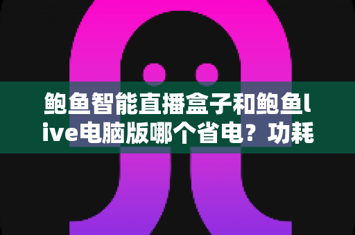 鲍鱼智能直播盒子和鲍鱼live电脑版哪个省电？功耗全面对比与省电选购指南