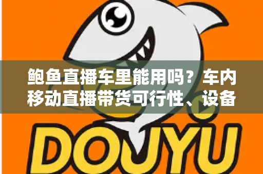鲍鱼直播车里能用吗?车内移动直播带货可行性、设备清单与合规避坑指南一文讲透 鲍鱼直播车里能用吗?车内移动直播带货可行性、设备清单与合规避坑指南一文讲透