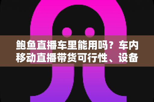 鲍鱼直播车里能用吗?车内移动直播带货可行性、设备清单与合规避坑指南一文讲透 鲍鱼直播车里能用吗?车内移动直播带货可行性、设备清单与合规避坑指南一文讲透