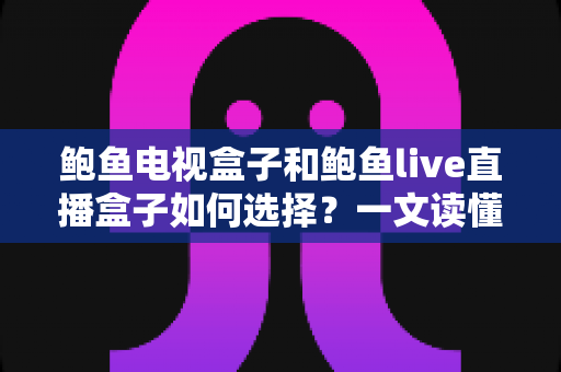 鲍鱼电视盒子和鲍鱼live直播盒子如何选择？一文读懂两款盒子的选购要点与避坑指南