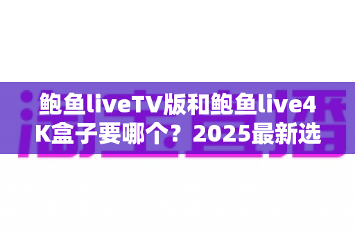 鲍鱼liveTV版和鲍鱼live4K盒子要哪个？2025最新选购对比全攻略，看完不再纠结