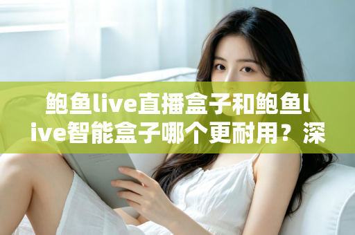 鲍鱼live直播盒子和鲍鱼live智能盒子哪个更耐用?深度对比解析与选购避坑指南 鲍鱼live直播盒子和鲍鱼live智能盒子哪个更耐用?深度对比解析与选购避坑指南
