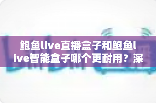 鲍鱼live直播盒子和鲍鱼live智能盒子哪个更耐用?深度对比解析与选购避坑指南 鲍鱼live直播盒子和鲍鱼live智能盒子哪个更耐用?深度对比解析与选购避坑指南