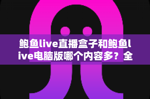 鲍鱼live直播盒子和鲍鱼live电脑版哪个内容多?全方位深度对比评测与选择指南 鲍鱼live直播盒子和鲍鱼live电脑版哪个内容多?全方位深度对比评测与选择指南