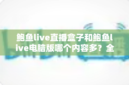 鲍鱼live直播盒子和鲍鱼live电脑版哪个内容多?全方位深度对比评测与选择指南 鲍鱼live直播盒子和鲍鱼live电脑版哪个内容多?全方位深度对比评测与选择指南