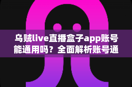 乌贼live直播盒子app账号能通用吗?全面解析账号通用规则与多设备使用指南 乌贼live直播盒子app账号能通用吗?全面解析账号通用规则与多设备使用指南