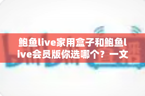 鲍鱼live家用盒子和鲍鱼live会员版你选哪个?一文读懂两者差异与最全选购指南 鲍鱼live家用盒子和鲍鱼live会员版你选哪个?一文读懂两者差异与最全选购指南