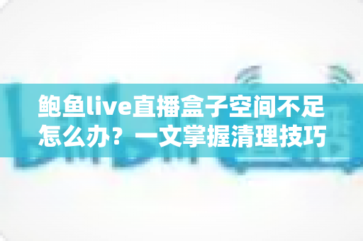 鲍鱼live直播盒子空间不足怎么办?一文掌握清理技巧与优化方案,让设备畅快运行 鲍鱼live直播盒子空间不足怎么办?一文掌握清理技巧与优化方案,让设备畅快运行
