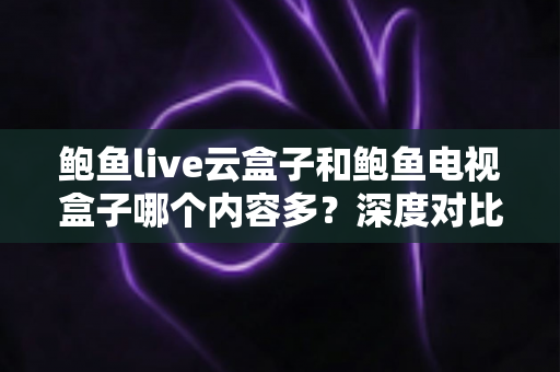 鲍鱼live云盒子和鲍鱼电视盒子哪个内容多?深度对比分析与选购全指南 鲍鱼live云盒子和鲍鱼电视盒子哪个内容多?深度对比分析与选购全指南