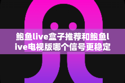 鲍鱼live盒子推荐和鲍鱼live电视版哪个信号更稳定？深度对比评测与选购指南