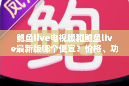 鲍鱼live电视版和鲍鱼live最新版哪个便宜?价格、功能与选购一站式对比指南 鲍鱼live电视版和鲍鱼live最新版哪个便宜?价格、功能与选购一站式对比指南