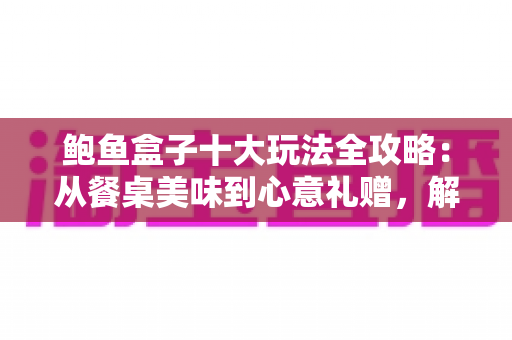 鲍鱼盒子十大玩法全攻略：从餐桌美味到心意礼赠，解锁高端海味的无限可能