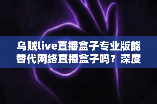乌贼live直播盒子专业版能替代网络直播盒子吗?深度解析直播工具选型全攻略 乌贼live直播盒子专业版能替代网络直播盒子吗?深度解析直播工具选型全攻略