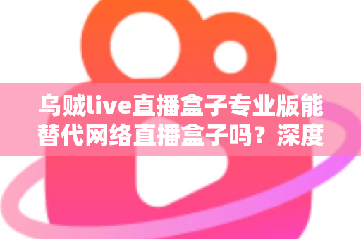 乌贼live直播盒子专业版能替代网络直播盒子吗?深度解析直播工具选型全攻略 乌贼live直播盒子专业版能替代网络直播盒子吗?深度解析直播工具选型全攻略