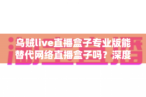 乌贼live直播盒子专业版能替代网络直播盒子吗？深度解析直播工具选型全攻略