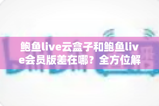 鲍鱼live云盒子和鲍鱼live会员版差在哪?全方位解析两大版本核心区别与选购指南 鲍鱼live云盒子和鲍鱼live会员版差在哪?全方位解析两大版本核心区别与选购指南