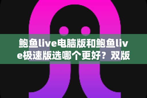 鲍鱼live电脑版和鲍鱼live极速版选哪个更好？双版本全方位对比与实用选择指南