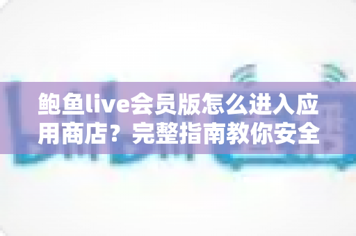 鲍鱼live会员版怎么进入应用商店？完整指南教你安全快捷地访问应用商店