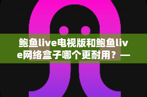 鲍鱼live电视版和鲍鱼live网络盒子哪个更耐用?——深度对比两大观影方案的寿命表现与选购指南 鲍鱼live电视版和鲍鱼live网络盒子哪个更耐用?——深度对比两大观影方案的寿命表现与选购指南