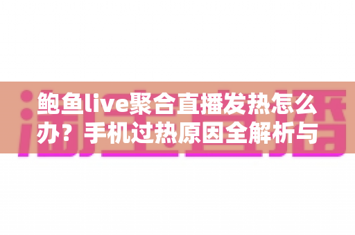 鲍鱼live聚合直播发热怎么办？手机过热原因全解析与实用降温指南