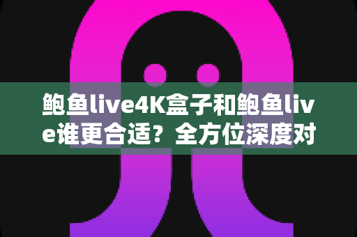 鲍鱼live4K盒子和鲍鱼live谁更合适？全方位深度对比分析，帮你找到最适合的观影选择