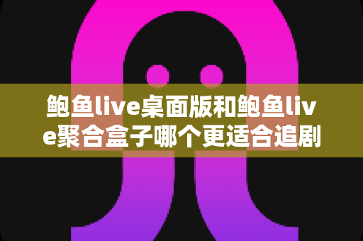 鲍鱼live桌面版和鲍鱼live聚合盒子哪个更适合追剧？全方位深度对比与选购指南