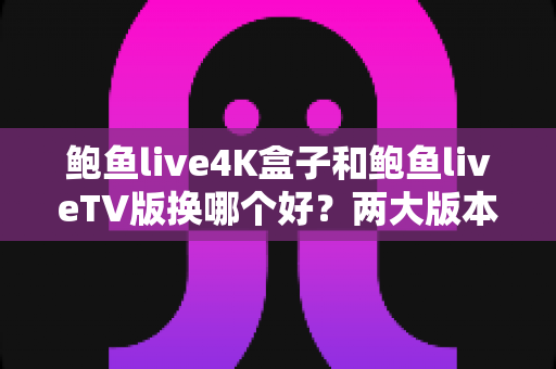 鲍鱼live4K盒子和鲍鱼liveTV版换哪个好？两大版本全方位对比与选购指南