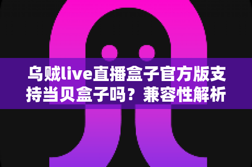 乌贼live直播盒子官方版支持当贝盒子吗?兼容性解析与安装使用全指南 乌贼live直播盒子官方版支持当贝盒子吗?兼容性解析与安装使用全指南