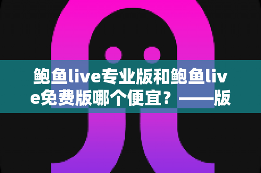 鲍鱼live专业版和鲍鱼live免费版哪个便宜？——版本价格与性价比全面对比指南