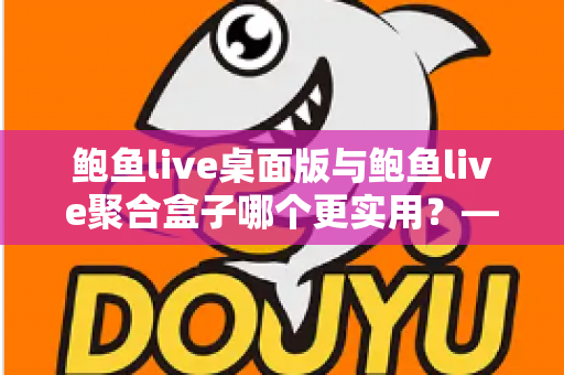鲍鱼live桌面版与鲍鱼live聚合盒子哪个更实用?——五大维度深度对比与选购指南 鲍鱼live桌面版与鲍鱼live聚合盒子哪个更实用?——五大维度深度对比与选购指南