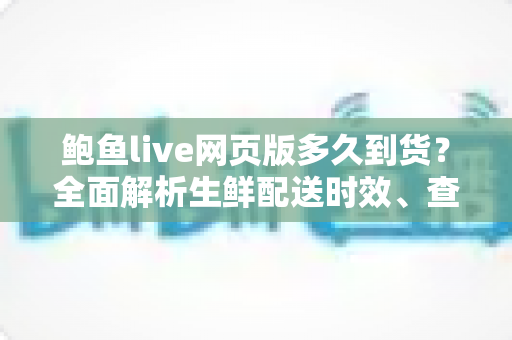 鲍鱼live网页版多久到货?全面解析生鲜配送时效、查询方法与收货技巧 鲍鱼live网页版多久到货?全面解析生鲜配送时效、查询方法与收货技巧