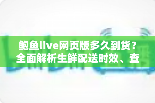 鲍鱼live网页版多久到货？全面解析生鲜配送时效、查询方法与收货技巧