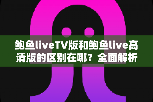 鲍鱼liveTV版和鲍鱼live高清版的区别在哪?全面解析两大版本核心差异与选择指南 鲍鱼liveTV版和鲍鱼live高清版的区别在哪?全面解析两大版本核心差异与选择指南