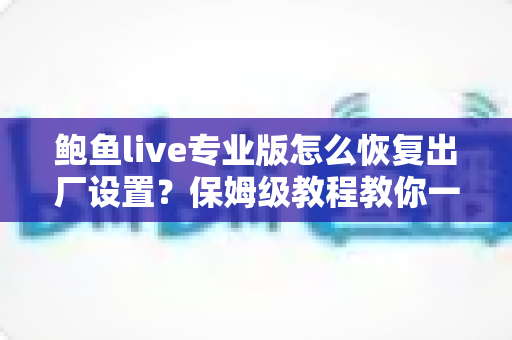 鲍鱼live专业版怎么恢复出厂设置?保姆级教程教你一键解决卡顿与异常问题 鲍鱼live专业版怎么恢复出厂设置?保姆级教程教你一键解决卡顿与异常问题