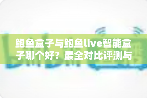 鲍鱼盒子与鲍鱼live智能盒子哪个好？最全对比评测与选购指南