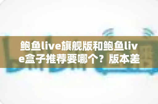 鲍鱼live旗舰版和鲍鱼live盒子推荐要哪个？版本差异全面解析与选购决策指南