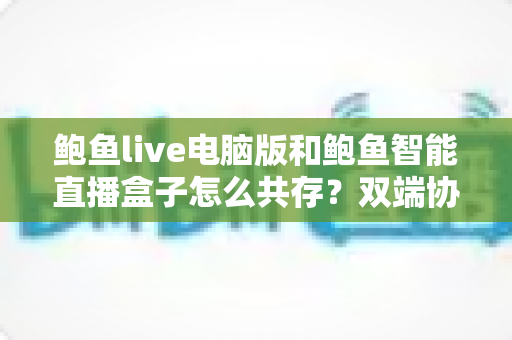 鲍鱼live电脑版和鲍鱼智能直播盒子怎么共存？双端协同使用全攻略