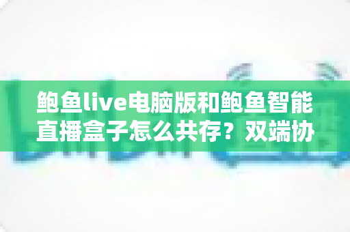 鲍鱼live电脑版和鲍鱼智能直播盒子怎么共存？双端协同使用全攻略