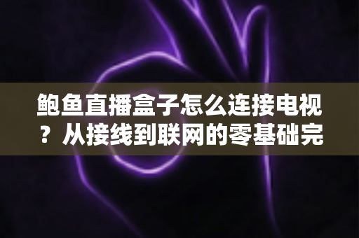 鲍鱼直播盒子怎么连接电视？从接线到联网的零基础完整设置指南