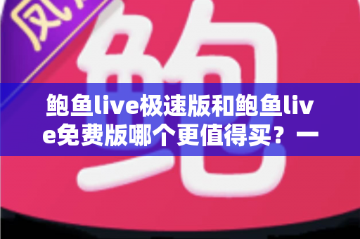 鲍鱼live极速版和鲍鱼live免费版哪个更值得买？一份帮你省时省钱的深度对比指南
