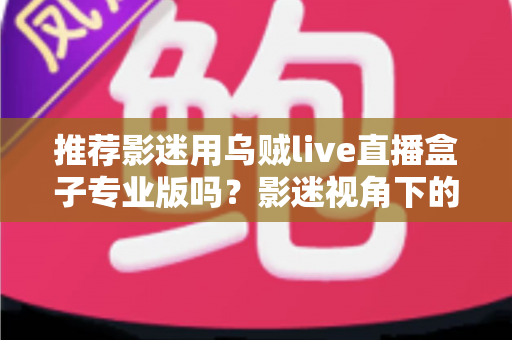 推荐影迷用乌贼live直播盒子专业版吗？影迷视角下的深度解析与选购指南