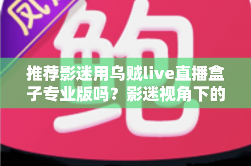 推荐影迷用乌贼live直播盒子专业版吗？影迷视角下的深度解析与选购指南