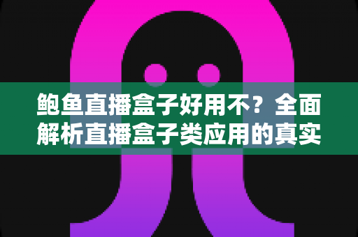 鲍鱼直播盒子好用不？全面解析直播盒子类应用的真实体验、安全风险与明智选择