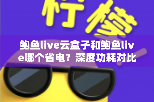 鲍鱼live云盒子和鲍鱼live哪个省电？深度功耗对比与实用省电技巧全解析